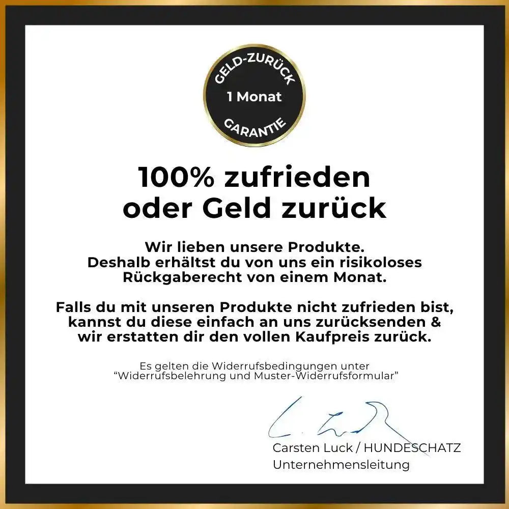 HUNDESCHATZ™ - 100% zufrieden oder Geld-zurück-Garantie. Ein Monat risikoloses Rückgaberecht für alle Produkte. Falls nicht zufrieden, einfache Rücksendung und volle Kaufpreiserstattung. Unterschrieben von Carsten Luck, Unternehmensleitung. Bedingungen unter "Widerrufsbelehrung und Muster-Widerrufsformular".