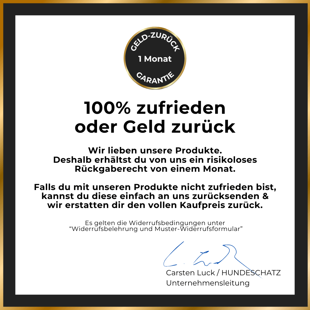 HUNDESCHATZ™ - 1 Monat Geld-zurück-Garantie. 100% Zufriedenheit garantiert oder volle Rückerstattung. Risikoloses Rückgaberecht bei Unzufriedenheit. Unterzeichnet von Carsten Luck, Unternehmensleitung. Bedingungen unter "Widerrufsbelehrung und Muster-Widerrufsformular".